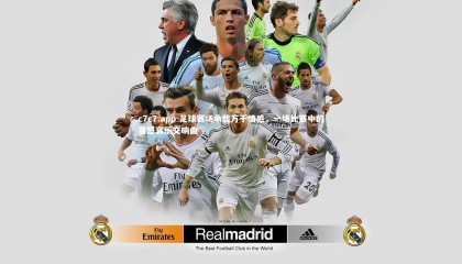 c7c7.app-足球赛场承载万千情感，一场比赛中的喜怒哀乐交响曲