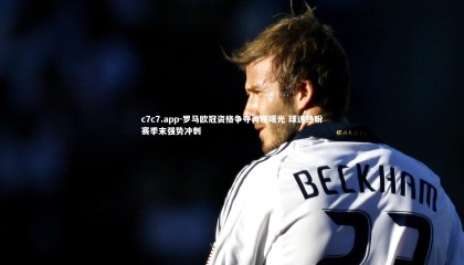 c7c7.app-罗马欧冠资格争夺再现曙光 球迷热盼赛季末强势冲刺